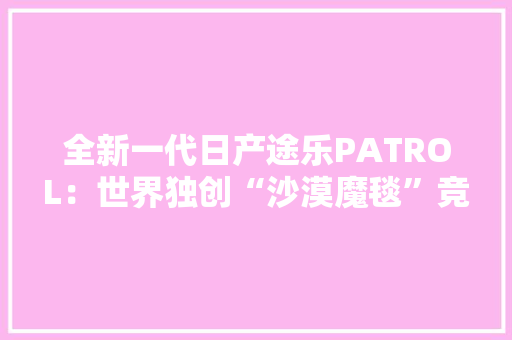 全新一代日产途乐PATROL：世界独创“沙漠魔毯”竞争兰德和揽胜！ 全新一代日产途乐PATROL：世界独创“沙漠魔毯”竞争兰德和揽胜！ 人工智能