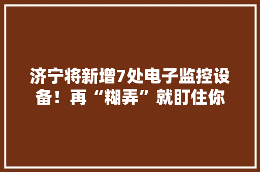济宁将新增7处电子监控设备！再“糊弄”就盯住你 济宁将新增7处电子监控设备！再“糊弄”就盯住你 智能科技
