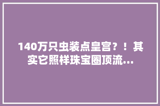 140万只虫装点皇宫？！其实它照样珠宝圈顶流… 140万只虫装点皇宫？！其实它照样珠宝圈顶流… 互联通信