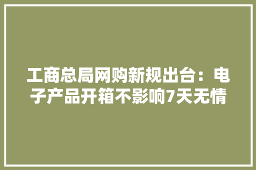 工商总局网购新规出台：电子产品开箱不影响7天无情由退货