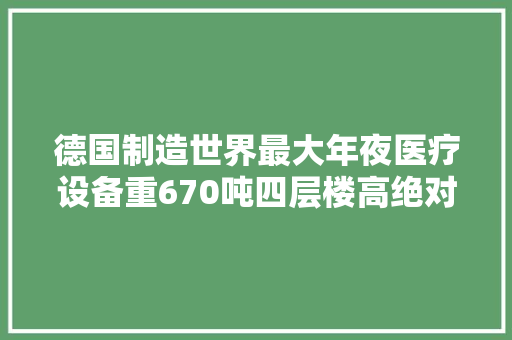 德国制造世界最大年夜医疗设备重670吨四层楼高绝对的巨型重器！
