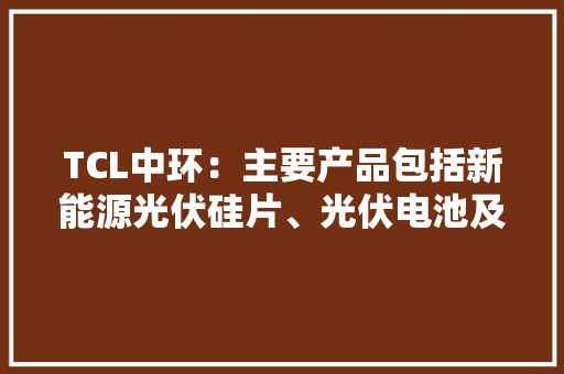 TCL中环：主要产品包括新能源光伏硅片、光伏电池及组件应用领域广泛客户结构丰富 TCL中环：主要产品包括新能源光伏硅片、光伏电池及组件应用领域广泛客户结构丰富 智能家居