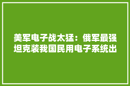 美军电子战太猛：俄军最强坦克装我国民用电子系统出战叙利亚 美军电子战太猛：俄军最强坦克装我国民用电子系统出战叙利亚 智能家居
