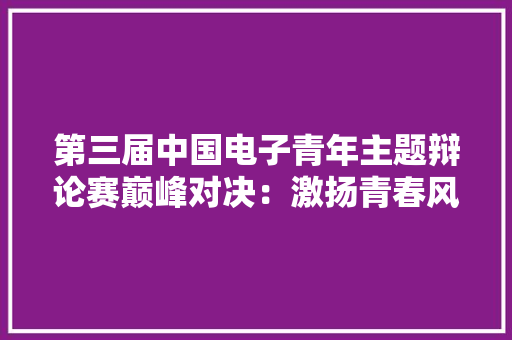第三届中国电子青年主题辩论赛巅峰对决：激扬青春风姿 见证与企业共成长