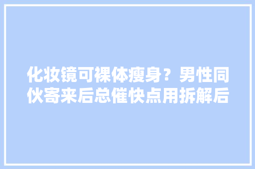 化妆镜可裸体瘦身？男性同伙寄来后总催快点用拆解后我连忙报警