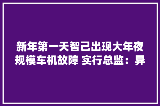 新年第一天智己出现大年夜规模车机故障 实行总监：异常幼稚的软件bug 新年第一天智己出现大年夜规模车机故障 实行总监：异常幼稚的软件bug 人工智能