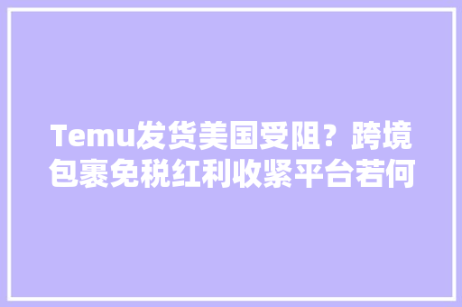 Temu发货美国受阻？跨境包裹免税红利收紧平台若何应对 Temu发货美国受阻？跨境包裹免税红利收紧平台若何应对 智能家居