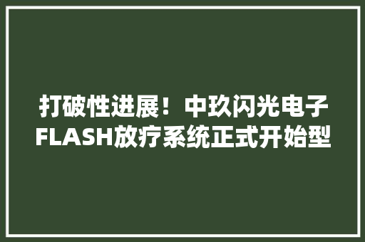 打破性进展！中玖闪光电子FLASH放疗系统正式开始型检 打破性进展！中玖闪光电子FLASH放疗系统正式开始型检 智能科技