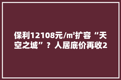 保利12108元/㎡扩容“天空之城”？人居底价再收2宗人才公寓用地