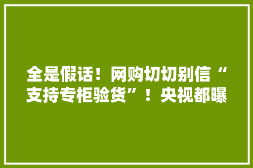 全是假话！网购切切别信“支持专柜验货”！央视都曝光了 全是假话！网购切切别信“支持专柜验货”！央视都曝光了 互联通信