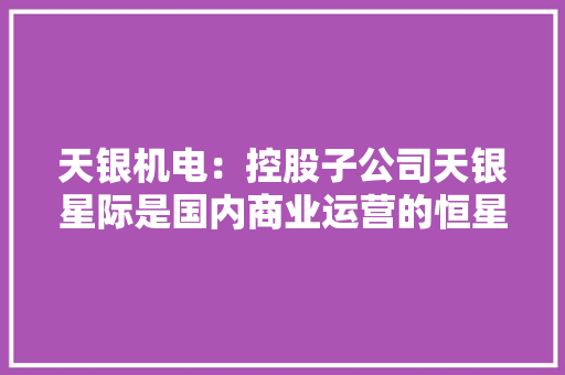 天银机电：控股子公司天银星际是国内商业运营的恒星敏感器分娩厂商产品广泛应用于空天举动办法