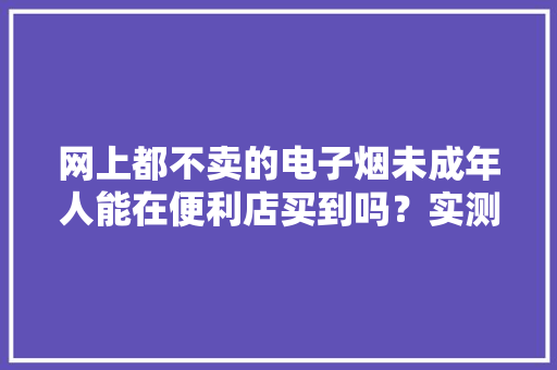 网上都不卖的电子烟未成年人能在便利店买到吗？实测让人咋舌