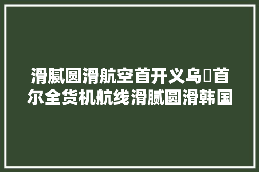 滑腻圆滑航空首开义乌⇌首尔全货机航线滑腻圆滑韩国件“一单到底”