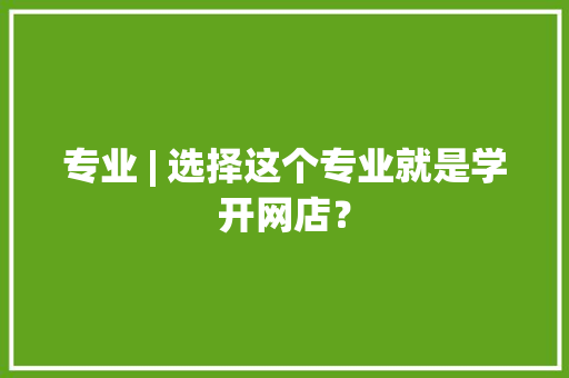 专业 | 选择这个专业就是学开网店？