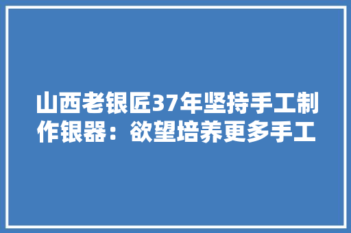 山西老银匠37年坚持手工制作银器：欲望培养更多手工艺人