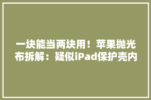 一块能当两块用！苹果抛光布拆解：疑似iPad保护壳内衬