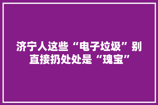 济宁人这些“电子垃圾”别直接扔处处是“瑰宝”