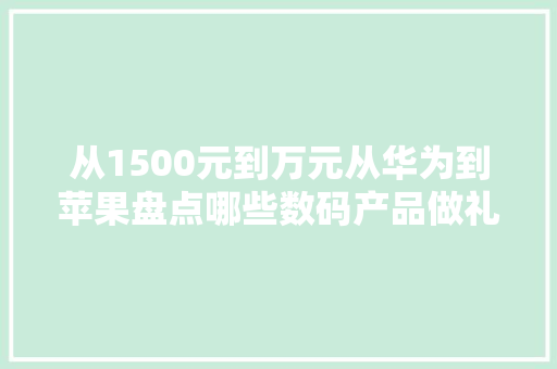 从1500元到万元从华为到苹果盘点哪些数码产品做礼物有面子