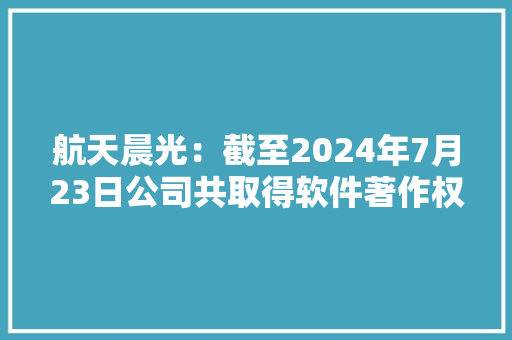 航天晨光：截至2024年7月23日公司共取得软件著作权110件申报中3件用于波纹管、膨胀节、智能制造等领域