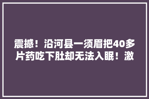 震撼！沿河县一须眉把40多片药吃下肚却无法入眠！激发全网热议