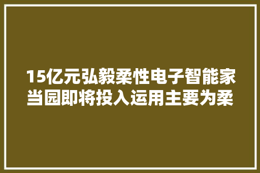 15亿元弘毅柔性电子智能家当园即将投入运用主要为柔性印制电路