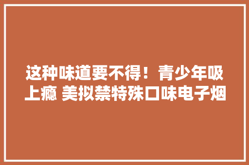 这种味道要不得！青少年吸上瘾 美拟禁特殊口味电子烟