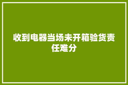 收到电器当场未开箱验货责任难分