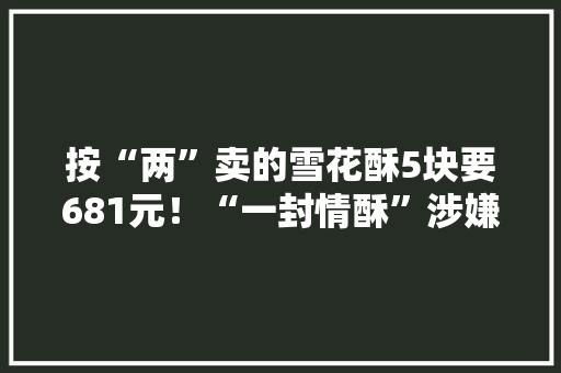 按“两”卖的雪花酥5块要681元！“一封情酥”涉嫌敲诈已被查封曾被顾客大年夜量打差评 按“两”卖的雪花酥5块要681元！“一封情酥”涉嫌敲诈已被查封曾被顾客大年夜量打差评 互联通信