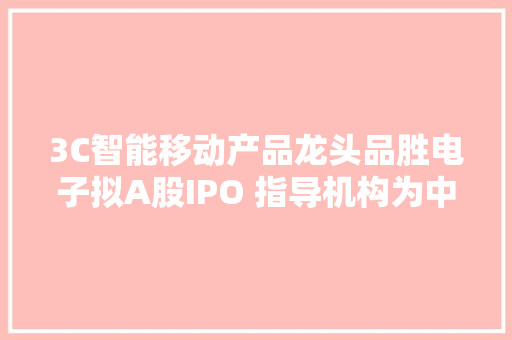 3C智能移动产品龙头品胜电子拟A股IPO 指导机构为中信证券