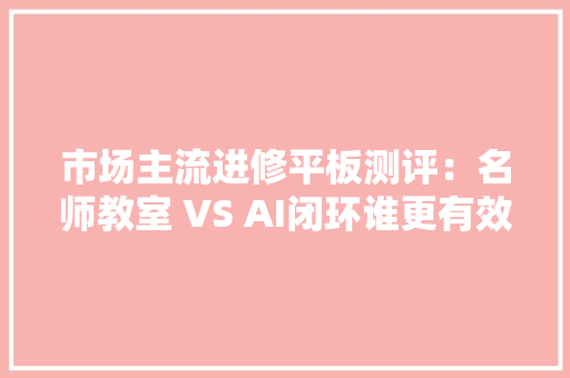 市场主流进修平板测评：名师教室 VS AI闭环谁更有效？
