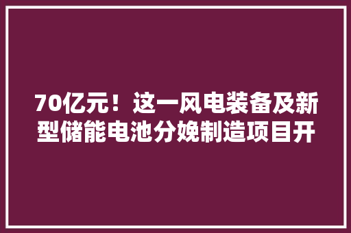 70亿元！这一风电装备及新型储能电池分娩制造项目开工 70亿元！这一风电装备及新型储能电池分娩制造项目开工 人工智能