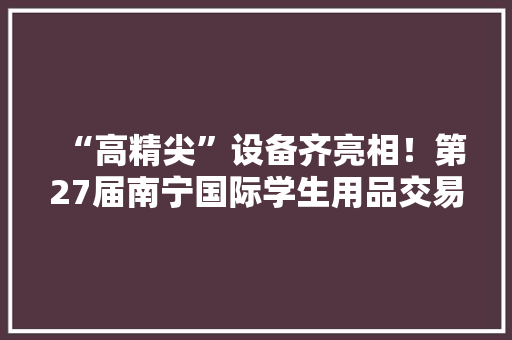 “高精尖”设备齐亮相！第27届南宁国际学生用品交易会开幕