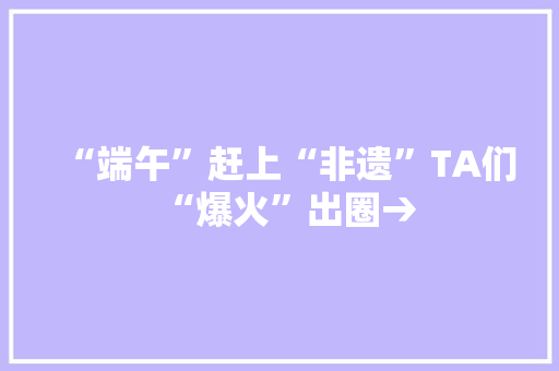 “端午”赶上“非遗”TA们“爆火”出圈→