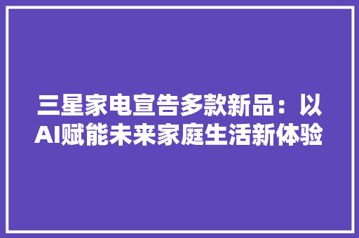 三星家电宣告多款新品：以AI赋能未来家庭生活新体验 三星家电宣告多款新品：以AI赋能未来家庭生活新体验 智能科技