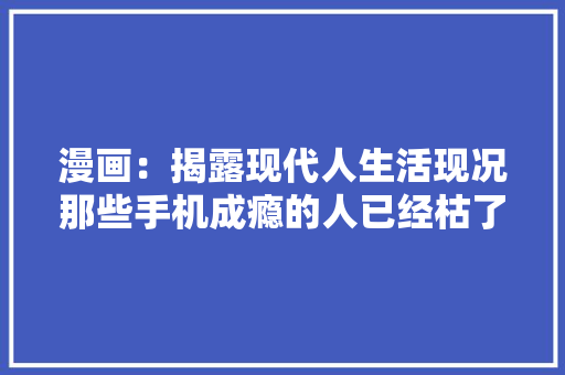 漫画：揭露现代人生活现况那些手机成瘾的人已经枯了 漫画：揭露现代人生活现况那些手机成瘾的人已经枯了 智能科技