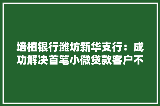 培植银行潍坊新华支行：成功解决首笔小微贷款客户不动产线上典质营业