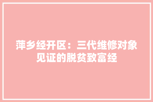 萍乡经开区：三代维修对象见证的脱贫致富经