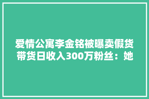 爱情公寓李金铭被曝卖假货带货日收入300万粉丝：她是无辜的