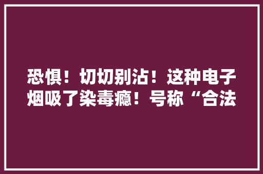 恐惧！切切别沾！这种电子烟吸了染毒瘾！号称“合法上头”但频年夜麻损害更大年夜