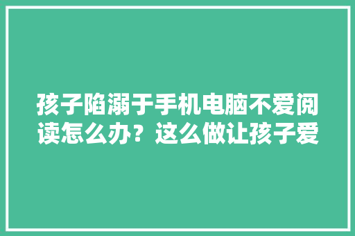 孩子陷溺于手机电脑不爱阅读怎么办？这么做让孩子爱上阅读