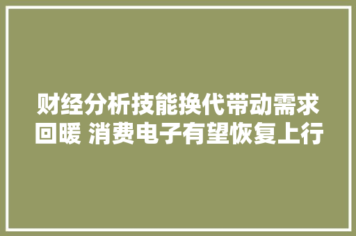 财经分析技能换代带动需求回暖 消费电子有望恢复上行周期 财经分析技能换代带动需求回暖 消费电子有望恢复上行周期 人工智能