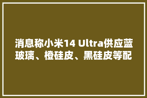 消息称小米14 Ultra供应蓝玻璃、橙硅皮、黑硅皮等配色微四曲面和尺寸不变