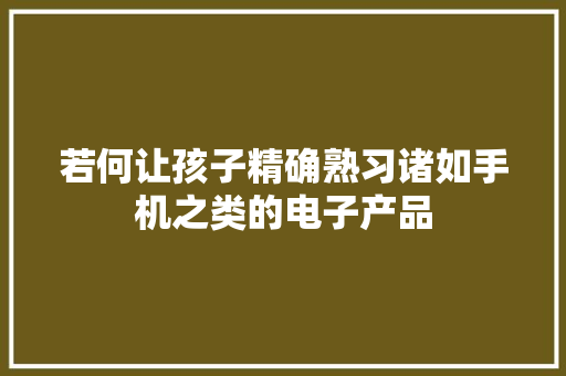 若何让孩子精确熟习诸如手机之类的电子产品 若何让孩子精确熟习诸如手机之类的电子产品 互联通信