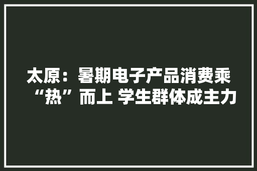 太原：暑期电子产品消费乘“热”而上 学生群体成主力 太原：暑期电子产品消费乘“热”而上 学生群体成主力 人工智能