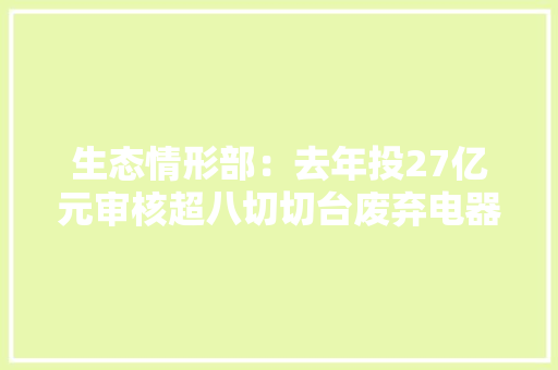 生态情形部：去年投27亿元审核超八切切台废弃电器合规拆解 生态情形部：去年投27亿元审核超八切切台废弃电器合规拆解 智能家居