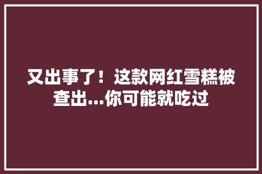 又出事了！这款网红雪糕被查出...你可能就吃过