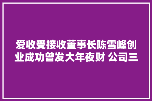 爱收受接收董事长陈雪峰创业成功曾发大年夜财 公司三年累计吃亏超34亿