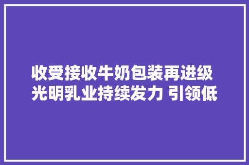收受接收牛奶包装再进级 光明乳业持续发力 引领低碳新风尚
