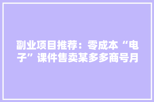 副业项目推荐：零成本“电子”课件售卖某多多商号月销量10万+