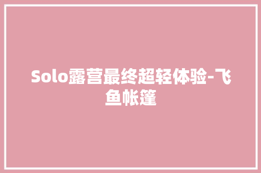 Solo露营最终超轻体验-飞鱼帐篷 Solo露营最终超轻体验-飞鱼帐篷 互联通信